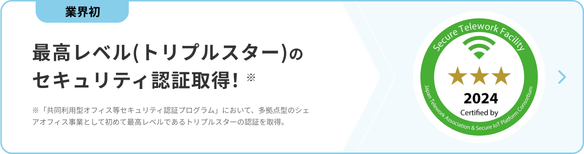 業界初 最高レベル（トリプルスター）のセキュリティ認証取得！ ※「共同利用型オフィス等セキュリティ認証プログラム」において、多拠点型のシェアオフィス事業として初めて最高レベルであるトリプルスターの認証を取得。