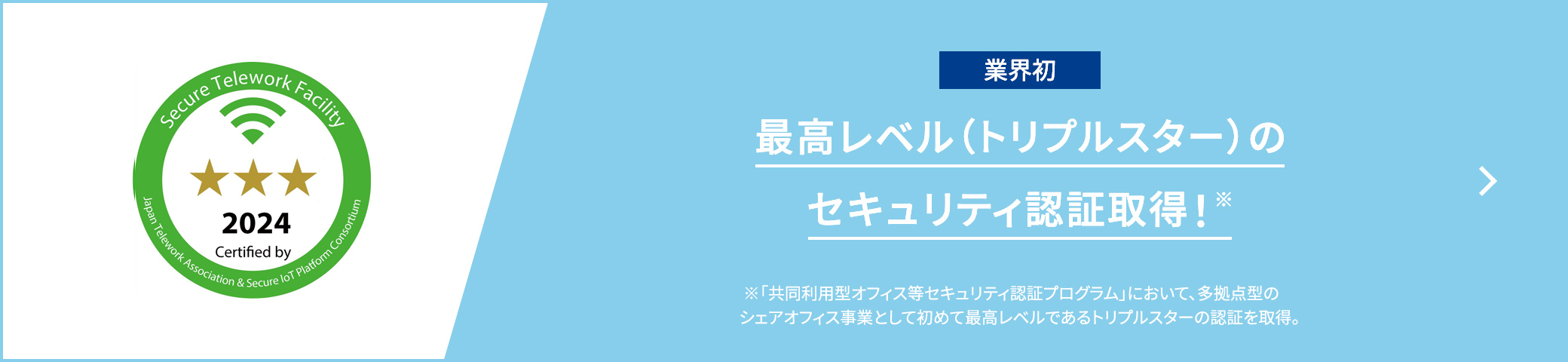 業界初 最高レベル（トリプルスター）のセキュリティ認証取得！ ※「共同利用型オフィス等セキュリティ認証プログラム」において、多拠点型のシェアオフィス事業として初めて最高レベルであるトリプルスターの認証を取得。