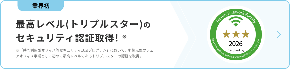 業界初 最高レベル(トリプルスター)のセキュリティ認証取得! ※「共同利用型オフィス等セキュリティ認証プログラム」において、多拠点型のシェアオフィス事業として初めて最高レベルであるトリプルスターの認証を取得。